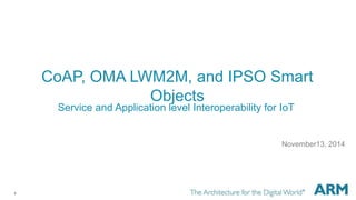 1 
CoAP, OMA LWM2M, and IPSO Smart 
Objects 
Service and Application level Interoperability for IoT 
November13, 2014 
 