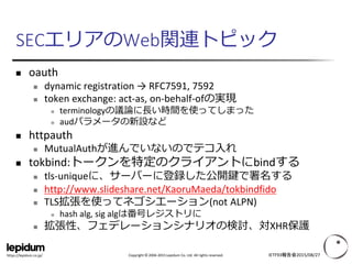 Copyright © 2004-2015 Lepidum Co. Ltd. All rights reserved.https://lepidum.co.jp/
SECエリアのWeb関連トピック
 oauth
 dynamic registration → RFC7591, 7592
 token exchange: act-as, on-behalf-ofの実現
 terminologyの議論に長い時間を使ってしまった
 audパラメータの新設など
 httpauth
 MutualAuthが進んでいないのでテコ入れ
 tokbind:トークンを特定のクライアントにbindする
 tls-uniqueに、サーバーに登録した公開鍵で署名する
 http://www.slideshare.net/KaoruMaeda/tokbindfido
 TLS拡張を使ってネゴシエーション(not ALPN)
 hash alg, sig algは番号レジストリに
 拡張性、フェデレーションシナリオの検討、対XHR保護
IETF93報告会2015/08/27
 