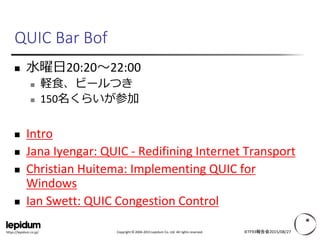Copyright © 2004-2015 Lepidum Co. Ltd. All rights reserved.https://lepidum.co.jp/
QUIC Bar Bof
 水曜日20:20～22:00
 軽食、ビールつき
 150名くらいが参加
 Intro
 Jana Iyengar: QUIC - Redifining Internet Transport
 Christian Huitema: Implementing QUIC for
Windows
 Ian Swett: QUIC Congestion Control
IETF93報告会2015/08/27
 