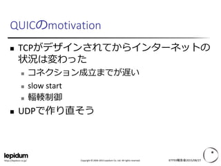 Copyright © 2004-2015 Lepidum Co. Ltd. All rights reserved.https://lepidum.co.jp/
QUICのmotivation
 TCPがデザインされてからインターネットの
状況は変わった
 コネクション成立までが遅い
 slow start
 輻輳制御
 UDPで作り直そう
IETF93報告会2015/08/27
 