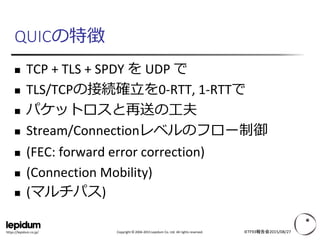 Copyright © 2004-2015 Lepidum Co. Ltd. All rights reserved.https://lepidum.co.jp/
QUICの特徴
 TCP + TLS + SPDY を UDP で
 TLS/TCPの接続確立を0-RTT, 1-RTTで
 パケットロスと再送の工夫
 Stream/Connectionレベルのフロー制御
 (FEC: forward error correction)
 (Connection Mobility)
 (マルチパス)
IETF93報告会2015/08/27
 