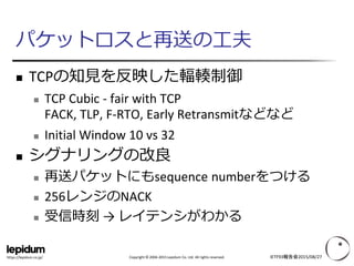 Copyright © 2004-2015 Lepidum Co. Ltd. All rights reserved.https://lepidum.co.jp/
パケットロスと再送の工夫
 TCPの知見を反映した輻輳制御
 TCP Cubic - fair with TCP
FACK, TLP, F-RTO, Early Retransmitなどなど
 Initial Window 10 vs 32
 シグナリングの改良
 再送パケットにもsequence numberをつける
 256レンジのNACK
 受信時刻 → レイテンシがわかる
IETF93報告会2015/08/27
 