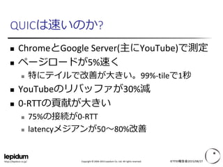 Copyright © 2004-2015 Lepidum Co. Ltd. All rights reserved.https://lepidum.co.jp/
QUICは速いのか?
 ChromeとGoogle Server(主にYouTube)で測定
 ページロードが5%速く
 特にテイルで改善が大きい。99%-tileで1秒
 YouTubeのリバッファが30%減
 0-RTTの貢献が大きい
 75%の接続が0-RTT
 latencyメジアンが50～80%改善
IETF93報告会2015/08/27
 