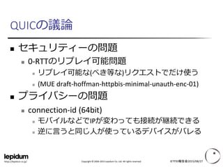 Copyright © 2004-2015 Lepidum Co. Ltd. All rights reserved.https://lepidum.co.jp/
QUICの議論
 セキュリティーの問題
 0-RTTのリプレイ可能問題
 リプレイ可能な(べき等な)リクエストでだけ使う
 (MUE draft-hoffman-httpbis-minimal-unauth-enc-01)
 プライバシーの問題
 connection-id (64bit)
 モバイルなどでIPが変わっても接続が継続できる
 逆に言うと同じ人が使っているデバイスがバレる
IETF93報告会2015/08/27
 