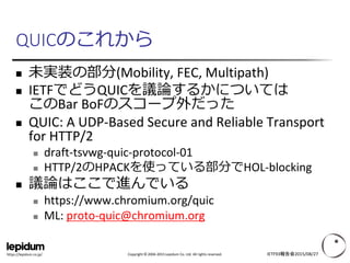 Copyright © 2004-2015 Lepidum Co. Ltd. All rights reserved.https://lepidum.co.jp/
QUICのこれから
 未実装の部分(Mobility, FEC, Multipath)
 IETFでどうQUICを議論するかについては
このBar BoFのスコープ外だった
 QUIC: A UDP-Based Secure and Reliable Transport
for HTTP/2
 draft-tsvwg-quic-protocol-01
 HTTP/2のHPACKを使っている部分でHOL-blocking
 議論はここで進んでいる
 https://www.chromium.org/quic
 ML: proto-quic@chromium.org
IETF93報告会2015/08/27
 