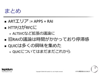 Copyright © 2004-2015 Lepidum Co. Ltd. All rights reserved.https://lepidum.co.jp/
まとめ
 ARTエリア := APPS + RAI
 HTTP/2がRFCに
 ALTSVCなど拡張の議論に
 旧RAIの議論は時間がかかっており停滞感
 QUICは多くの興味を集めた
 QUICについてはまだまだこれから
IETF93報告会2015/08/27
 