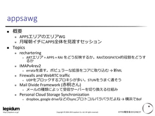 Copyright © 2004-2015 Lepidum Co. Ltd. All rights reserved.https://lepidum.co.jp/
 概要
 APPSエリアのエリアWG
 月曜朝イチにAPPS全体を見渡すセッション
 Topics
 rechartering
 ARTエリア = APPS + RAI をどう反映するか。RAIのDISPATCH的役割をどうす
るか
 IMAPv4rev2
 errataを直す。ポピュラーな拡張をコアに取り込む → 新ML
 Firewalls and WebRTC traffic
 UDPをブロックするプロキシが多い。STUNをうまく通そう
 Mail Divide Framework (赤桐さん)
 メールの種類によって受信サーバーを切り換える仕組み
 Personal Cloud Storage Synchronization
 dropbox, google driveなどのsyncプロトコルバラバラだよね → 横浜でBoF
IETF93報告会2015/08/27
appsawg
 