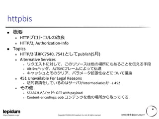 Copyright © 2004-2015 Lepidum Co. Ltd. All rights reserved.https://lepidum.co.jp/
httpbis
 概要
 HTTPプロトコルの改良
 HTTP/2, Authorization-Info
 Topics
 HTTP/2はRFC7540, 7541としてpublish(5月)
 Alternative Services
 リクエストに対して、このリソースは他の場所にもあることを伝える手段
 Alt-Svcヘッダ、ALTSVCフレームによって伝達
 キャッシュとそのクリア、パラメータ拡張性などについて議論
 451 Unavailable For Legal Reasons
 法的要請をしているのはサーバかintermediariesか → 452
 その他
 SEARCHメソッド: GET with payload
 Content-encodings: oob コンテンツを他の場所から取ってくる
IETF93報告会2015/08/27
 