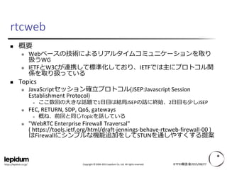 Copyright © 2004-2015 Lepidum Co. Ltd. All rights reserved.https://lepidum.co.jp/
rtcweb
 概要
 Webベースの技術によるリアルタイムコミュニケーションを取り
扱うWG
 IETFとW3Cが連携して標準化しており、IETFでは主にプロトコル関
係を取り扱っている
 Topics
 JavaScriptセッション確立プロトコル(JSEP:Javascript Session
Establishment Protocol)
 ここ数回の大きな話題で1日目は結局JSEPの話に終始、2日目も少しJSEP
 FEC, RETURN, SDP, QoS, gateways
 概ね、前回と同じTopicを話している
 "WebRTC Enterprise Firewall Traversal"
( https://tools.ietf.org/html/draft-jennings-behave-rtcweb-firewall-00 )
はFirewallにシンプルな機能追加をしてSTUNを通しやすくする提案
IETF93報告会2015/08/27
 