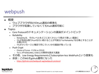 Copyright © 2004-2015 Lepidum Co. Ltd. All rights reserved.https://lepidum.co.jp/
 概要
 ウェブブラウザ向けのPush通知の標準化
 ブラウザが起動していなくてもPush通知可能に
 Topics
 Core Protocolのドキュメンテーションの議論がメイントピック
 Reliability
 Reliabilityは、そのレベルをどこにおくかという視点で激しい議論に
 TTLが有効な限りPushを行い続けることが可能な"Full Reliability"を仕様とすることが
合意された
 TTLがメッセージと確認で同じでいいかの議論が残っている
 Push Crypt
 Choice of Curve - P-256 vs 25519
 TLS 1.3やJOSE(JWE), COSEとの関係を踏まえ議論
 その他、Low Energy RequirementsとSubscription-less WebPushという提案も
 余談：このWGもgithub運用になった
 https://github.com/webpush-wg/webpush-protocol
IETF93報告会2015/08/27
webpush
 