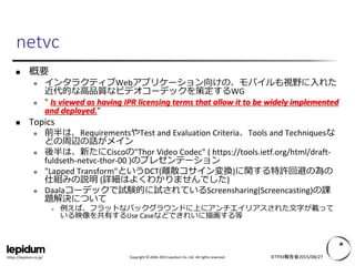 Copyright © 2004-2015 Lepidum Co. Ltd. All rights reserved.https://lepidum.co.jp/
 概要
 インタラクティブWebアプリケーション向けの、モバイルも視野に入れた
近代的な高品質なビデオコーデックを策定するWG
 " Is viewed as having IPR licensing terms that allow it to be widely implemented
and deployed."
 Topics
 前半は、RequirementsやTest and Evaluation Criteria、Tools and Techniquesな
どの周辺の話がメイン
 後半は、新たにCiscoの"Thor Video Codec" ( https://tools.ietf.org/html/draft-
fuldseth-netvc-thor-00 )のプレゼンテーション
 "Lapped Transform"というDCT(離散コサイン変換)に関する特許回避の為の
仕組みの説明 (詳細はよくわかりませんでした)
 Daalaコーデックで試験的に試されているScreensharing(Screencasting)の課
題解決について
 例えば、フラットなバックグラウンドに上にアンチエイリアスされた文字が載って
いる映像を共有するUse Caseなどできれいに描画する等
IETF93報告会2015/08/27
netvc
 
