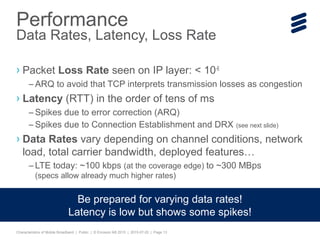 Characteristics of Mobile Broadband | Public | © Ericsson AB 2015 | 2015-07-20 | Page 13
› Packet Loss Rate seen on IP layer: < 10-6
– ARQ to avoid that TCP interprets transmission losses as congestion
› Latency (RTT) in the order of tens of ms
– Spikes due to error correction (ARQ)
– Spikes due to Connection Establishment and DRX (see next slide)
› Data Rates vary depending on channel conditions, network
load, total carrier bandwidth, deployed features…
– LTE today: ~100 kbps (at the coverage edge) to ~300 MBps
(specs allow already much higher rates)
Performance
Data Rates, Latency, Loss Rate
Be prepared for varying data rates!
Latency is low but shows some spikes!
 