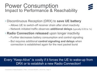 Characteristics of Mobile Broadband | Public | © Ericsson AB 2015 | 2015-07-20 | Page 14
› Discontinuous Reception (DRX) to save UE battery
– Allows UE to switch-off receiver chain after short inactivity
– Network initiated traffic observes additional delays (typically 0.05 to 1s)
› Radio Connection released upon longer inactivity
– Further decreases battery consumption and control signaling
– But requires additional control signaling and delays when
connection is established again for the next packet burst
Power Consumption
Impact to Performance & Reachability
Every “Keep-Alive” is costly if it forces the UE to wake-up from
DRX or to establish a new Radio Connection!
 
