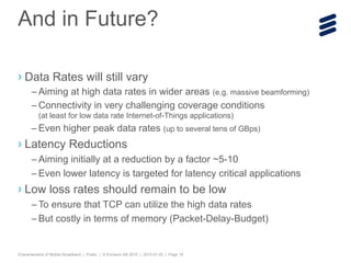 Characteristics of Mobile Broadband | Public | © Ericsson AB 2015 | 2015-07-20 | Page 15
› Data Rates will still vary
– Aiming at high data rates in wider areas (e.g. massive beamforming)
– Connectivity in very challenging coverage conditions
(at least for low data rate Internet-of-Things applications)
– Even higher peak data rates (up to several tens of GBps)
› Latency Reductions
– Aiming initially at a reduction by a factor ~5-10
– Even lower latency is targeted for latency critical applications
› Low loss rates should remain to be low
– To ensure that TCP can utilize the high data rates
– But costly in terms of memory (Packet-Delay-Budget)
And in Future?
 