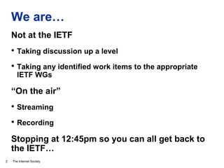 The Internet Society
We are…
2
Not at the IETF
 Taking discussion up a level
 Taking any identified work items to the appropriate
IETF WGs
“On the air”
 Streaming
 Recording
Stopping at 12:45pm so you can all get back to
the IETF…
 