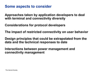 The Internet Society
Some aspects to consider
Approaches taken by application developers to deal
with terminal and connectivity diversity
Considerations for protocol developers
The impact of restricted connectivity on user behavior
Design principles that could be extrapolated from the
data and the technical responses to date
Interactions between power management and
connectivity management
 