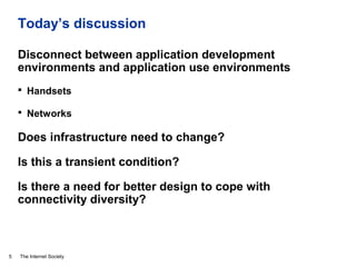 The Internet Society
Today’s discussion
Disconnect between application development
environments and application use environments
 Handsets
 Networks
Does infrastructure need to change?
Is this a transient condition?
Is there a need for better design to cope with
connectivity diversity?
5
 