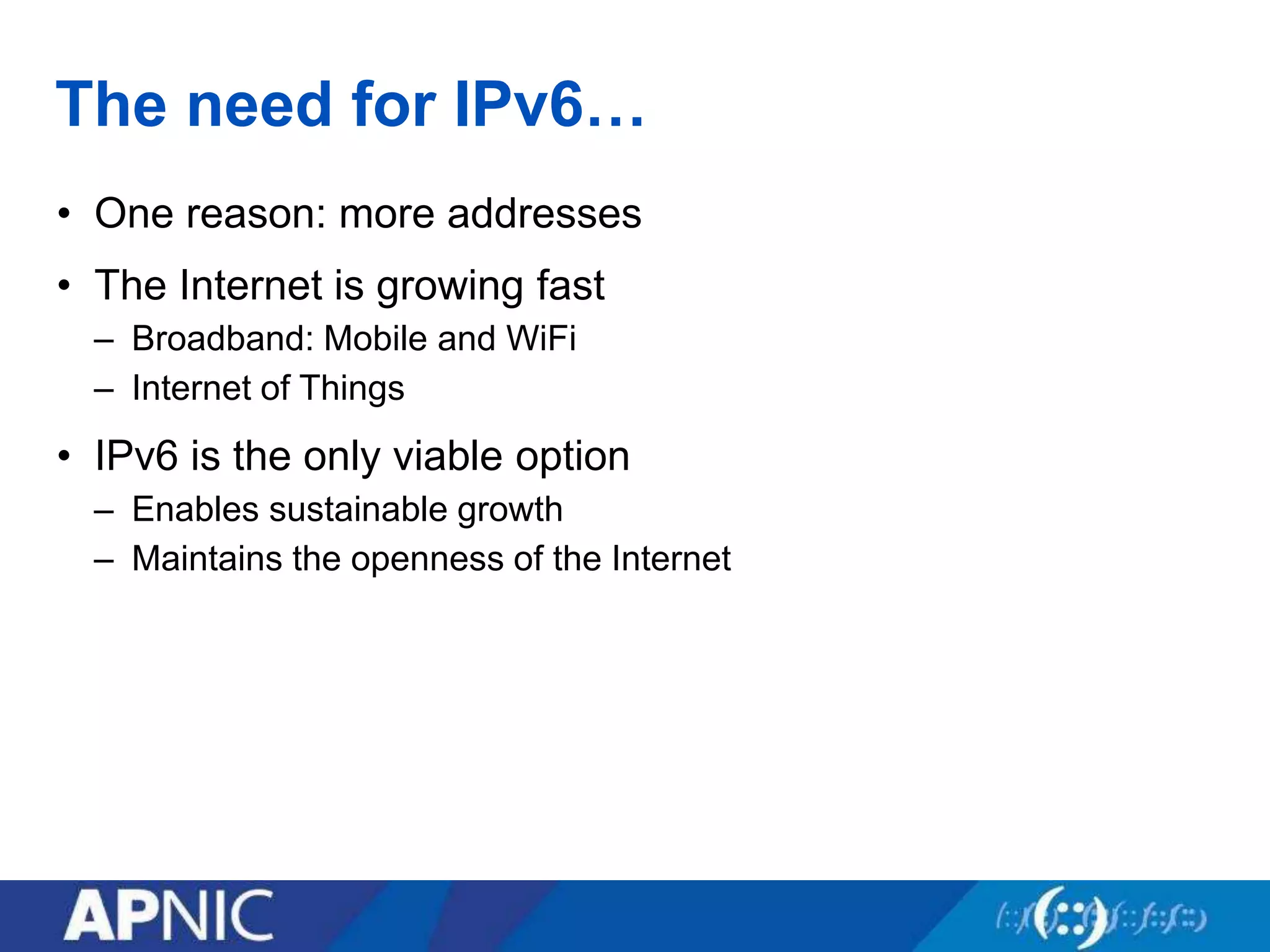 The need for IPv6…
• One reason: more addresses
• The Internet is growing fast
– Broadband: Mobile and WiFi
– Internet of Things
• IPv6 is the only viable option
– Enables sustainable growth
– Maintains the openness of the Internet
 