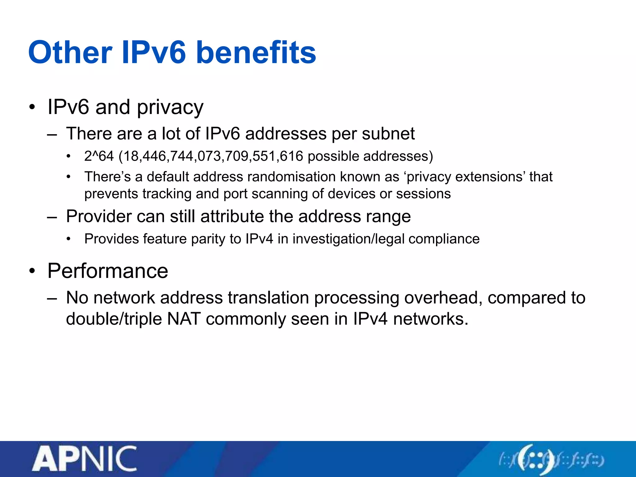 Other IPv6 benefits
• IPv6 and privacy
– There are a lot of IPv6 addresses per subnet
• 2^64 (18,446,744,073,709,551,616 possible addresses)
• There’s a default address randomisation known as ‘privacy extensions’ that
prevents tracking and port scanning of devices or sessions
– Provider can still attribute the address range
• Provides feature parity to IPv4 in investigation/legal compliance
• Performance
– No network address translation processing overhead, compared to
double/triple NAT commonly seen in IPv4 networks.
 