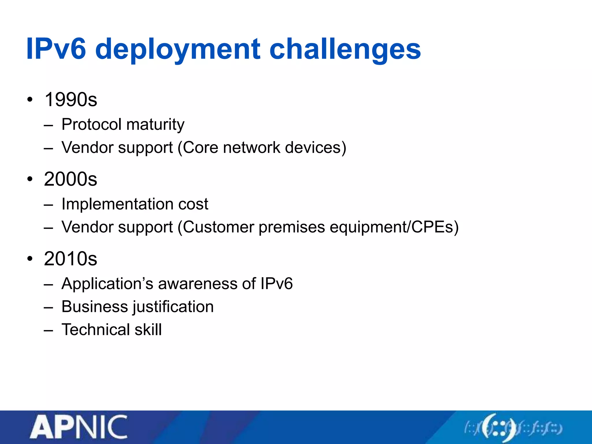 IPv6 deployment challenges
• 1990s
– Protocol maturity
– Vendor support (Core network devices)
• 2000s
– Implementation cost
– Vendor support (Customer premises equipment/CPEs)
• 2010s
– Application’s awareness of IPv6
– Business justification
– Technical skill
 