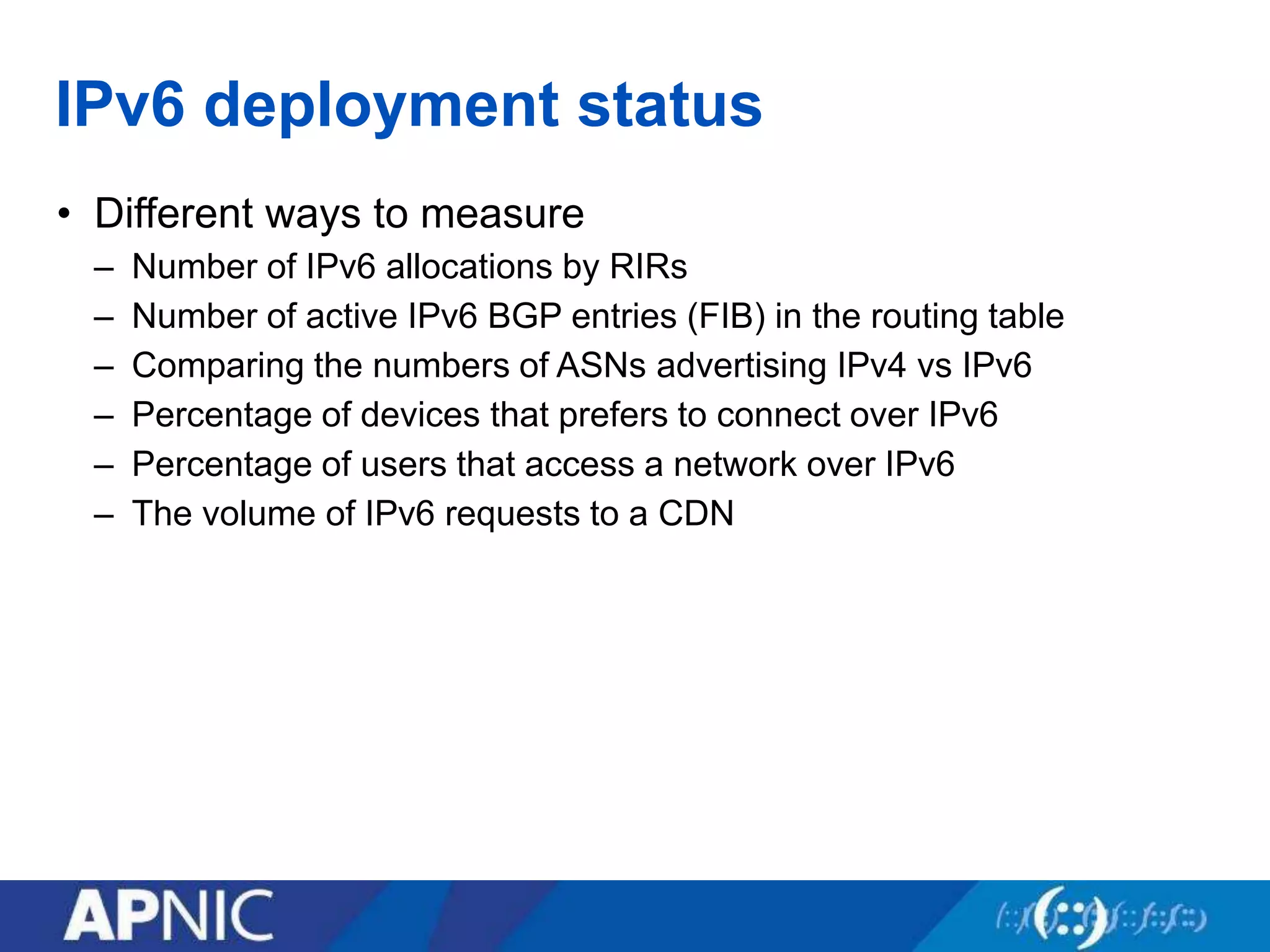 IPv6 deployment status
• Different ways to measure
– Number of IPv6 allocations by RIRs
– Number of active IPv6 BGP entries (FIB) in the routing table
– Comparing the numbers of ASNs advertising IPv4 vs IPv6
– Percentage of devices that prefers to connect over IPv6
– Percentage of users that access a network over IPv6
– The volume of IPv6 requests to a CDN
 