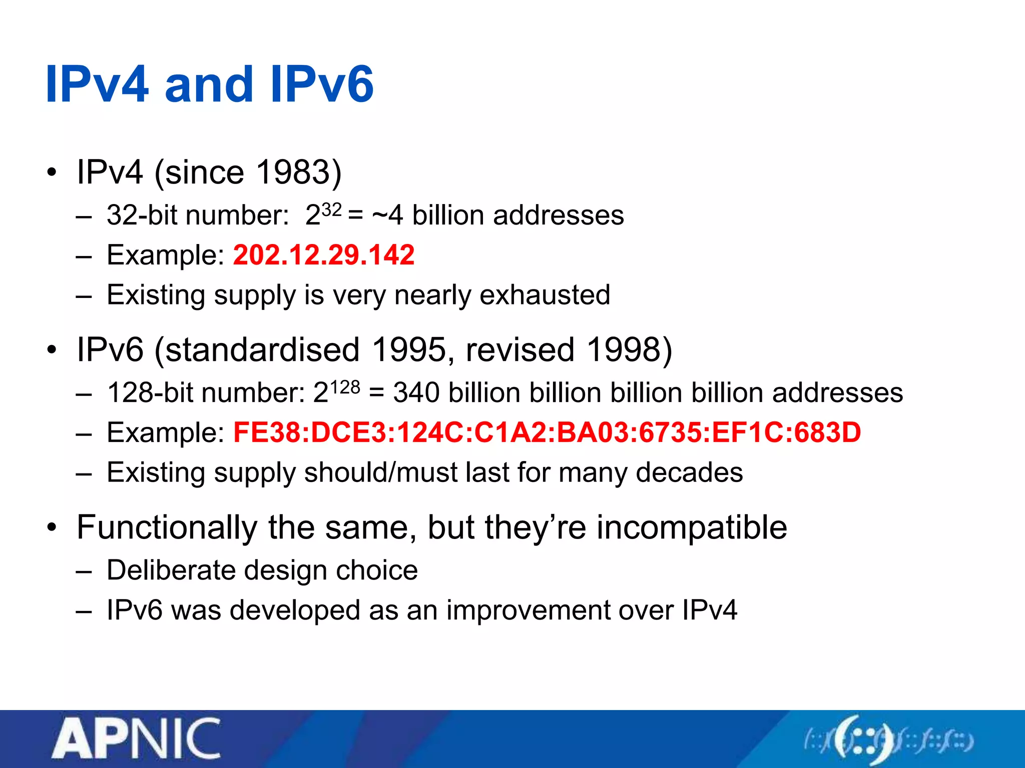 IPv4 and IPv6
• IPv4 (since 1983)
– 32-bit number: 232 = ~4 billion addresses
– Example: 202.12.29.142
– Existing supply is very nearly exhausted
• IPv6 (standardised 1995, revised 1998)
– 128-bit number: 2128 = 340 billion billion billion billion addresses
– Example: FE38:DCE3:124C:C1A2:BA03:6735:EF1C:683D
– Existing supply should/must last for many decades
• Functionally the same, but they’re incompatible
– Deliberate design choice
– IPv6 was developed as an improvement over IPv4
 