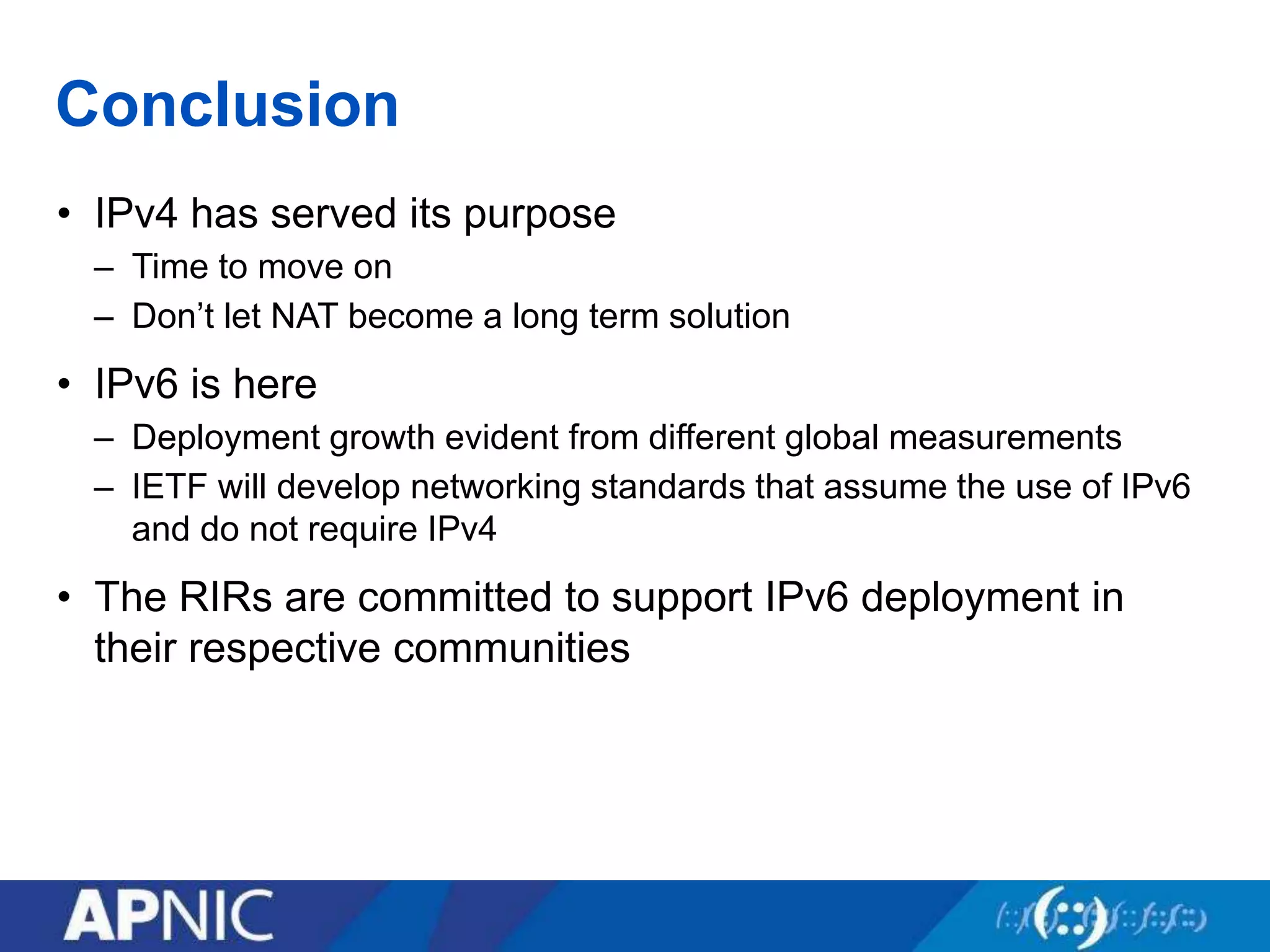 Conclusion
• IPv4 has served its purpose
– Time to move on
– Don’t let NAT become a long term solution
• IPv6 is here
– Deployment growth evident from different global measurements
– IETF will develop networking standards that assume the use of IPv6
and do not require IPv4
• The RIRs are committed to support IPv6 deployment in
their respective communities
 