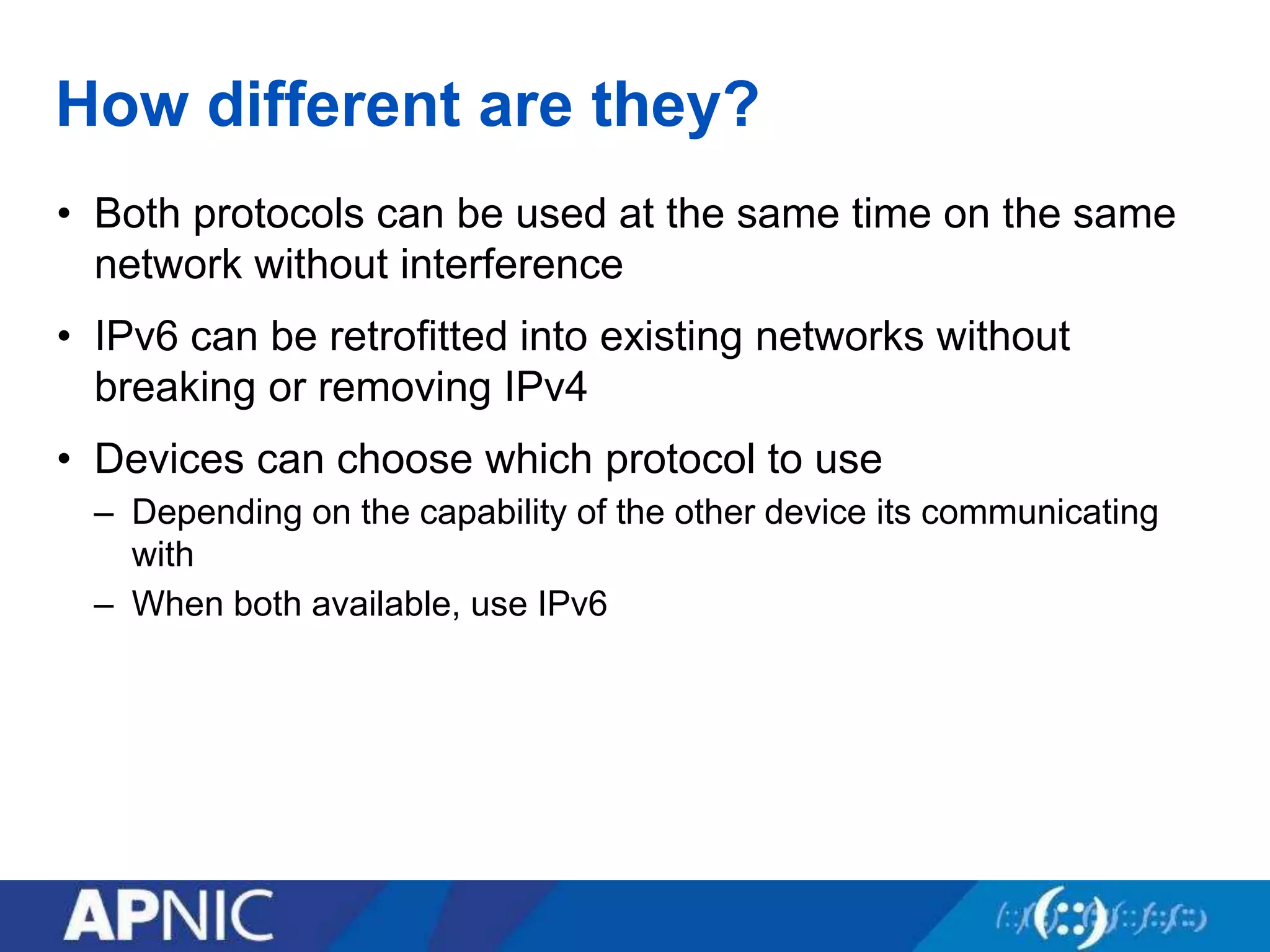 How different are they?
• Both protocols can be used at the same time on the same
network without interference
• IPv6 can be retrofitted into existing networks without
breaking or removing IPv4
• Devices can choose which protocol to use
– Depending on the capability of the other device its communicating
with
– When both available, use IPv6
 
