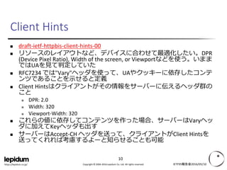 Copyright © 2004-2016 Lepidum Co. Ltd. All rights reserved.https://lepidum.co.jp/
Client Hints
 draft-ietf-httpbis-client-hints-00
 リソースのレイアウトなど、デバイスに合わせて最適化したい。DPR
(Device Pixel Ratio), Width of the screen, or Viewportなどを使う。いまま
ではUAを見て判定していた
 RFC7234 では"Vary"ヘッダを使って、UAやクッキーに依存したコンテ
ンツであることを示せると定義
 Client Hintsはクライアントがその情報をサーバーに伝えるヘッダ群の
こと
 DPR: 2.0
 Width: 320
 Viewport-Width: 320
 これらの値に依存してコンテンツを作った場合、サーバーはVaryヘッ
ダに加えてKeyヘッダも出す
 サーバーはAccept-CH ヘッダを送って、クライアントがClient Hintsを
送ってくれれば考慮するよーと知らせることも可能
IETF95報告会2016/05/10
10
 