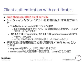 Copyright © 2004-2016 Lepidum Co. Ltd. All rights reserved.https://lepidum.co.jp/
Client authentication with certificates
 draft-thomson-http2-client-certs-02
 リアクティブなクライアント証明書認証には問題があっ
た
 TLS の client cert auth はセッション単位
 TLS を開始した後でクライアント証明書認証の必要なリソースにア
クセスしたらどうする?
 TLS 1.2では renegotiation; TLS 1.3では spontaneous authを使う
 不統一。めんどう
 h2ではどのアクセスが認証を必要としたのかわからない
 解決方法: 証明書検証に必要な道具をHTTP/2 Frameとし
て実装
 request-idを導入し、対応が取れるように
 connection単位で証明書一覧を管理、streamごとに使う
IETF95報告会2016/05/10
12
 