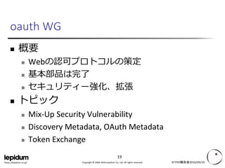 Copyright © 2004-2016 Lepidum Co. Ltd. All rights reserved.https://lepidum.co.jp/
oauth WG
 概要
 Webの認可プロトコルの策定
 基本部品は完了
 セキュリティー強化、拡張
 トピック
 Mix-Up Security Vulnerability
 Discovery Metadata, OAuth Metadata
 Token Exchange
 OAuth 2.0 for Apps
 Resource Indicators
IETF95報告会2016/05/10
19
 