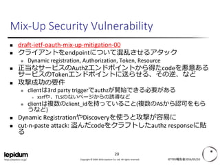 Copyright © 2004-2016 Lepidum Co. Ltd. All rights reserved.https://lepidum.co.jp/
Mix-Up Security Vulnerability
 draft-ietf-oauth-mix-up-mitigation-00
 クライアントをendpointについて混乱させるアタック
 Dynamic registration, Authorization, Token, Resource
 正当なサービスのAuthZエンドポイントから得たcodeを悪意ある
サービスのTokenエンドポイントに送らせる、その逆、など
 攻撃成功の要件
 clientは3rd party triggerでauthzが開始できる必要がある
 xsrfや、TLSのないページからの誘導など
 clientは複数のclient_idを持っていること(複数のASから認可をもら
うなど)
 Dynamic RegistrationやDiscoveryを使うと攻撃が容易に
 cut-n-paste attack: 盗んだcodeをクラフトしたauthz responseに貼
る
IETF95報告会2016/05/10
20
 