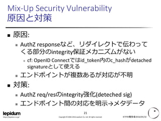 Copyright © 2004-2016 Lepidum Co. Ltd. All rights reserved.https://lepidum.co.jp/
Mix-Up Security Vulnerability
原因と対策
 原因:
 AuthZ responseなど、リダイレクトで伝わって
くる部分のintegrity保証メカニズムがない
 cf: OpenID Connectではid_token内のc_hashがdetached
signatureとして使える
 エンドポイントが複数あるが対応が不明
 対策:
 AuthZ req/resのintegrity強化(deteched sig)
 エンドポイント間の対応を明示→メタデータ
IETF95報告会2016/05/10
21
 