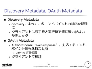 Copyright © 2004-2016 Lepidum Co. Ltd. All rights reserved.https://lepidum.co.jp/
Discovery Metadata, OAuth Metadata
 Discovery Metadata
 draft-ietf-oauth-discovery
 discoveryによって、各エンドポイントの対応を明確に
 クライアントは設定時と実行時で値に違いがないか
チェック
 OAuth Metadata
 draft-sakimura-oauth-meta
 AuthZ response, Token responseに、対応するエンドポイ
ント情報を持たせる
 Linkヘッダを使用
 クライアントで検証
IETF95報告会2016/05/10
22
 