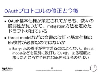 Copyright © 2004-2016 Lepidum Co. Ltd. All rights reserved.https://lepidum.co.jp/
OAuthプロトコルの修正と今後
 OAuth基本仕様が策定されてからも、数々の
脆弱性が見つかり、mitigation方法を定めた
ドラフトが出ている
 threat modelなどの文書の改訂と基本仕様の
bis検討が必要なのではないか
 Barry: bisの着手が早すぎるのはよくない。threat
modelなどを個別にUpdate, Errataしていき、あ
る程度たまったところで全体的なbisを考えるの
がよい
IETF95報告会2016/05/10
23
 