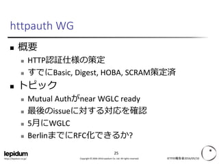Copyright © 2004-2016 Lepidum Co. Ltd. All rights reserved.https://lepidum.co.jp/
httpauth WG
 概要
 HTTP認証仕様の策定
 すでにBasic, Digest, HOBA, SCRAM策定済
 トピック
 Mutual Authがnear WGLC ready
 最後のissueに対する対応を確認
 5月にWGLC
 BerlinまでにRFC化できるか?
IETF95報告会2016/05/10
25
 