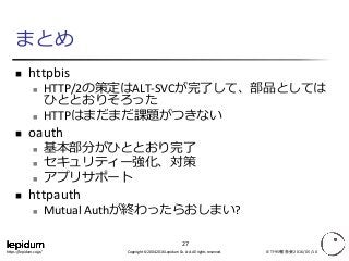 Copyright © 2004-2016 Lepidum Co. Ltd. All rights reserved.https://lepidum.co.jp/
まとめ
 httpbis
 HTTP/2の策定はALT-SVCが完了して、部品としては
ひととおりそろった
 HTTPはまだまだ課題がつきない
 oauth
 基本部分がひととおり完了
 セキュリティー強化、対策
 アプリサポート
 httpauth
 Mutual Authが終わったらおしまい?
IETF95報告会2016/05/10
27
 