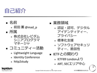 Copyright © 2004-2016 Lepidum Co. Ltd. All rights reserved.https://lepidum.co.jp/
自己紹介
 名前
 前田 薫 @mad_p
 所属
 株式会社レピダム
シニアプログラマ
マネージャ
 コミュニティー活動
 Lightweight Language
 Identity Conference
 http2study
 業務領域
 認証・認可、デジタル
アイデンティティー、
プライバシー
 標準化支援
 ソフトウェアセキュリ
ティー、脆弱性
 IETFとの関わり
 IETF89 Londonより
 ART, SECエリア中心
IETF95報告会2016/05/103
 