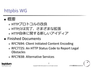 Copyright © 2004-2016 Lepidum Co. Ltd. All rights reserved.https://lepidum.co.jp/
httpbis WG
 概要
 HTTPプロトコルの改良
 HTTP/2は完了、さまざまな拡張
 HTTP自体に関する新しいアイディア
 Finished Documents
 RFC7694: Client Initiated Content Encoding
 RFC7725: An HTTP Status Code to Report Legal
Obstacles
 RFC7838: Alternative Services
IETF95報告会2016/05/10
7
 