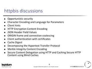 Copyright © 2004-2016 Lepidum Co. Ltd. All rights reserved.https://lepidum.co.jp/
httpbis discussions
 Secure Cookies
 ★Opportunistic security
 Character Encoding and Language for Parameters
 ★Client hints
 HTTP Encryption Content Encoding
 JSON Header Field Values
 ★ORIGIN frame and connection coalescing
 ★Client authentication with certificates
 Cache Digest
 Decomposing the Hypertext Transfer Protocol
 Merkle Integrity Content Encoding
 ★Secure Content Delegation using HTTP and Caching Secure HTTP Content
using Blind Caches
 ★印: 以降で少し解説
IETF95報告会2016/05/10
8
 