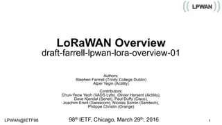 LPWAN@IETF98 1
LoRaWAN Overview
draft-farrell-lpwan-lora-overview-01
Authors:
Stephen Farrrell (Trinity College Dublin)
Alper Yegin (Actility)
Contributors:
Chun-Yeow Yeoh (VADS Lyfe), Olivier Hersent (Actility),
Dave Kjendal (Senet), Paul Duffy (Cisco),
Joachim Ersnt (Swisscom), Nicolas Sornin (Semtech),
Philippe Christin (Orange)
98th IETF, Chicago, March 29th, 2016
 