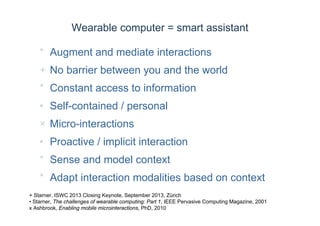 Wearable computer = smart assistant
* Augment and mediate interactions
+ No barrier between you and the world
* Constant access to information
• Self-contained / personal
× Micro-interactions
• Proactive / implicit interaction
* Sense and model context
* Adapt interaction modalities based on context
+ Starner, ISWC 2013 Closing Keynote, September 2013, Zürich
• Starner, The challenges of wearable computing: Part 1, IEEE Pervasive Computing Magazine, 2001
x Ashbrook, Enabling mobile microinteractions, PhD, 2010
 