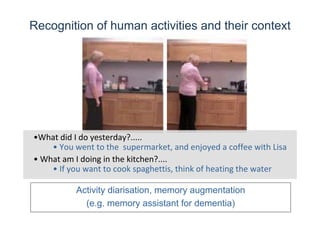 •What did I do yesterday?.....
• What am I doing in the kitchen?....
• You went to the  supermarket, and enjoyed a coffee with Lisa
• If you want to cook spaghettis, think of heating the water
Recognition of human activities and their context
Activity diarisation, memory augmentation
(e.g. memory assistant for dementia)
 