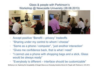 Glass & people with Parkinson’s
Workshop @ Newcastle University (28.08.2013)
• Accept positive “Benefit – privacy” tradeoffs
• “Sharing under my control to whom I choose”
• “Same as a phone / computer”, “just another interaction”
• “Gives me confidence back, that is what I need”
• “I cannot use a phone with shopping bags and a stick, Glass
would be always ready”
• “Everybody is different – interface should be customizable”
McNaney et al. Exploring the Acceptability of Google Glass as an Everyday Assistive Device for People with Parkinson’s, CHI 2014
 