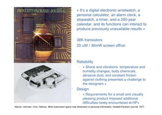 Marion, Heinsen, Chin, Helmso. Wrist instrument opens new dimension in personal information, Hewlett-Packard Journal, 1977
• « It’s a digital electronic wristwatch, a
personal calculator, an alarm clock, a
stopwatch, a timer, and a 200-year
calendar, and its functions can interact to
produce previously unavailable results »
• 38K transistors
• 20 uW / 36mW screen off/on
• Reliability
– « Shock and vibrations, temperature and
humidity changes, body chemicals,
abrasive dust, and constant friction
against clothing presented a challenge to
the designers »
• Design
– « Requirements for a small and visually
pleasing product imposed additional
difficulties rarely encountered at HP»
 