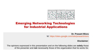 Emerging Networking Technologies
for Industrial Applications
Dr. Prasant Misra
W: https://sites.google.com/site/prasantmisra
Disclaimer:
The opinions expressed in this presentation and on the following slides are solely those
of the presenter and not necessarily those of the organization that he works for.
 