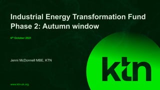 www.ktn-uk.org
Jenni McDonnell MBE, KTN
Industrial Energy Transformation Fund
Phase 2: Autumn window
6th October 2021
 
