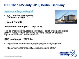 www.internetsociety.org/deploy360/
IETF 96: 17-22 July 2016, Berlin, Germany
http://www.ietf.org/meeting/96/
• 1,902 on-site participants
from 65 countries
• Just 2 from RO!
IETF 96 Hackathon (16-17 July 2016)
Held to encourage developers to discuss, collaborate and develop
utilities, ideas, sample code and solutions that show practical
implementations of IETF standards.
ISOC posts about IETF 96 at:
• https://www.internetsociety.org/deploy360/blog/tag/ietf96/
• https://www.internetsociety.org/rough-guide-ietf96/
 