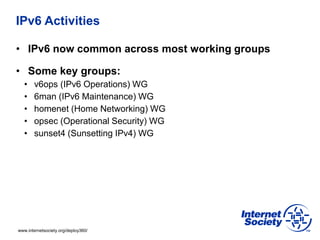 www.internetsociety.org/deploy360/
IPv6 Activities
• IPv6 now common across most working groups
• Some key groups:
• v6ops (IPv6 Operations) WG
• 6man (IPv6 Maintenance) WG
• homenet (Home Networking) WG
• opsec (Operational Security) WG
• sunset4 (Sunsetting IPv4) WG
 