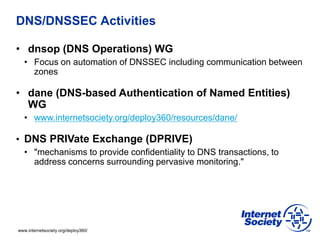 www.internetsociety.org/deploy360/
DNS/DNSSEC Activities
• dnsop (DNS Operations) WG
• Focus on automation of DNSSEC including communication between
zones
• dane (DNS-based Authentication of Named Entities)
WG
• www.internetsociety.org/deploy360/resources/dane/
• DNS PRIVate Exchange (DPRIVE)
• "mechanisms to provide confidentiality to DNS transactions, to
address concerns surrounding pervasive monitoring."
 